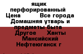 ящик  перфорированный › Цена ­ 250 - Все города Домашняя утварь и предметы быта » Другое   . Ханты-Мансийский,Нефтеюганск г.